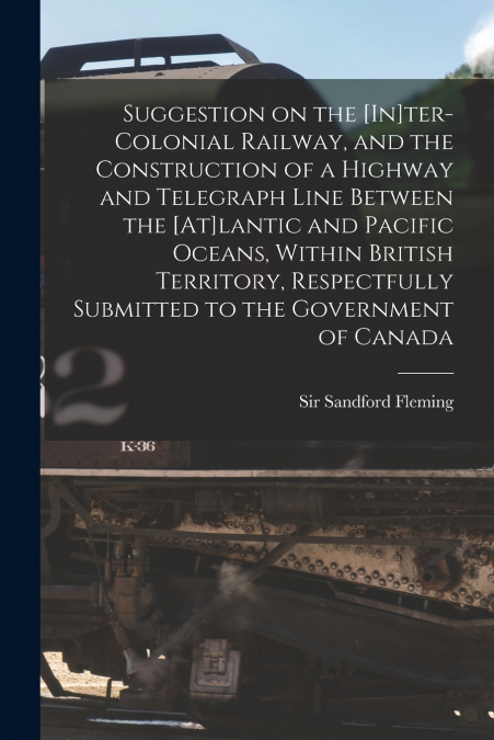 Suggestion on the [In]ter-Colonial Railway, and the Construction of a Highway and Telegraph Line Between the [At]lantic and Pacific Oceans, Within British Territory, Respectfully Submitted to the Gove