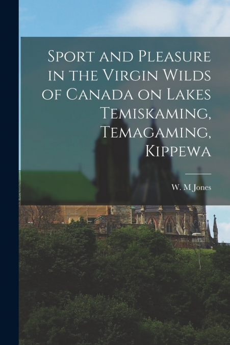 Sport and Pleasure in the Virgin Wilds of Canada on Lakes Temiskaming, Temagaming, Kippewa [microform]
