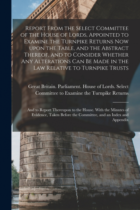 Report From the Select Committee of the House of Lords, Appointed to Examine the Turnpike Returns Now Upon the Table, and the Abstract Thereof, and to Consider Whether Any Alterations Can Be Made in t