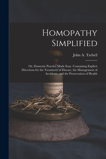 Homopathy Simplified; or, Domestic Practice Made Easy. Containing Explicit Directions for the Treatment of Disease, the Management of Accidents, and the Preservation of Health
