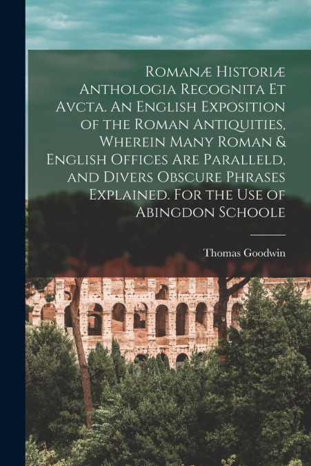 Romanæ Historiæ Anthologia Recognita Et Avcta. An English Exposition of the Roman Antiquities, Wherein Many Roman & English Offices Are Paralleld, and Divers Obscure Phrases Explained. For the Use of 