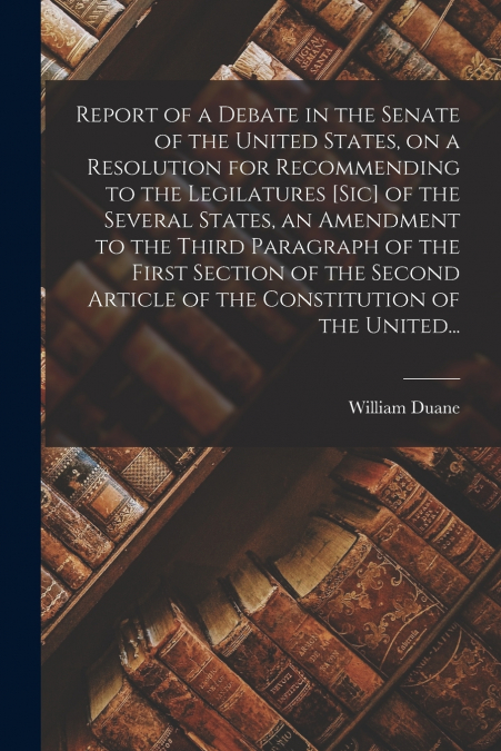 Report of a Debate in the Senate of the United States, on a Resolution for Recommending to the Legilatures [sic] of the Several States, an Amendment to the Third Paragraph of the First Section of the 