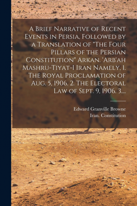 A Brief Narrative of Recent Events in Persia, Followed by a Translation of 'The Four Pillars of the Persian Constitution' Arkan. ’Arb’ah Mashru-tiyat-i Iran Namely, 1. The Royal Proclamation of Aug. 5