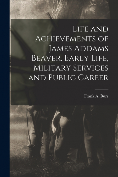 Life and Achievements of James Addams Beaver. Early Life, Military Services and Public Career