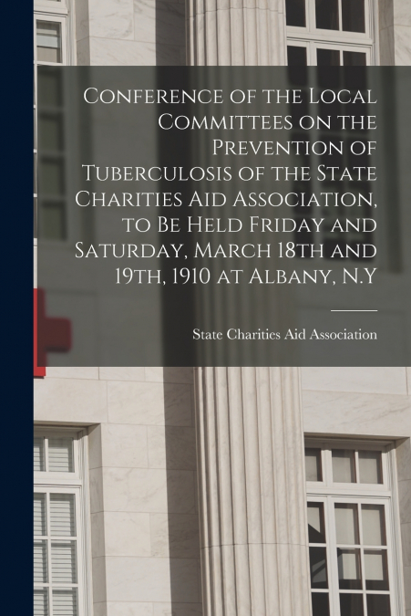 Conference of the Local Committees on the Prevention of Tuberculosis of the State Charities Aid Association, to Be Held Friday and Saturday, March 18th and 19th, 1910 at Albany, N.Y