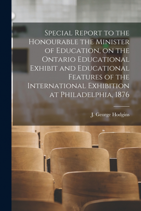 Special Report to the Honourable the Minister of Education, on the Ontario Educational Exhibit and Educational Features of the International Exhibition at Philadelphia, 1876 [microform]