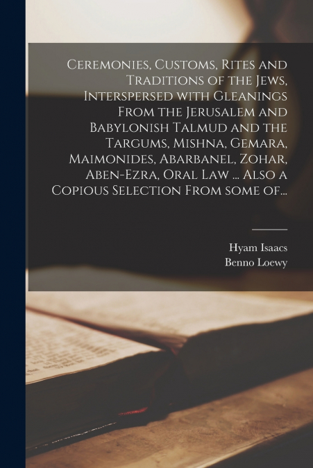 Ceremonies, Customs, Rites and Traditions of the Jews, Interspersed With Gleanings From the Jerusalem and Babylonish Talmud and the Targums, Mishna, Gemara, Maimonides, Abarbanel, Zohar, Aben-Ezra, Or