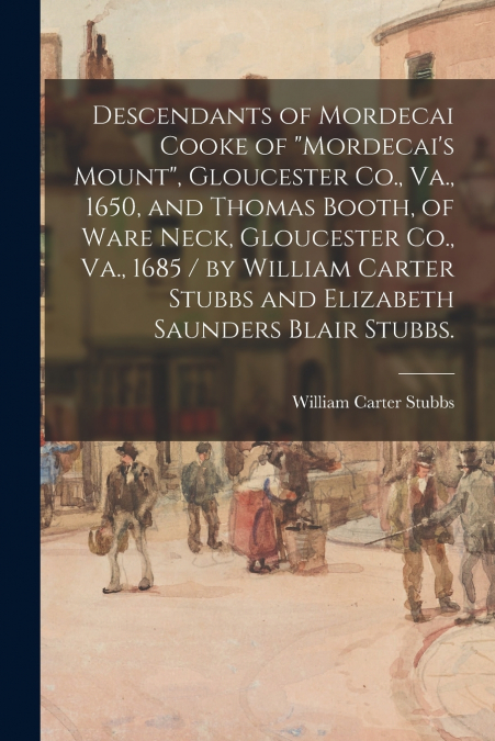 Descendants of Mordecai Cooke of 'Mordecai’s Mount', Gloucester Co., Va., 1650, and Thomas Booth, of Ware Neck, Gloucester Co., Va., 1685 / by William Carter Stubbs and Elizabeth Saunders Blair Stubbs