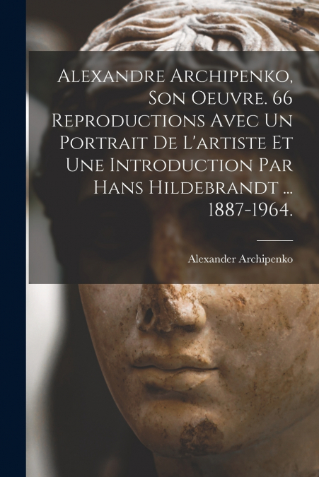 Alexandre Archipenko, Son Oeuvre. 66 Reproductions Avec Un Portrait De L’artiste Et Une Introduction Par Hans Hildebrandt ... 1887-1964.