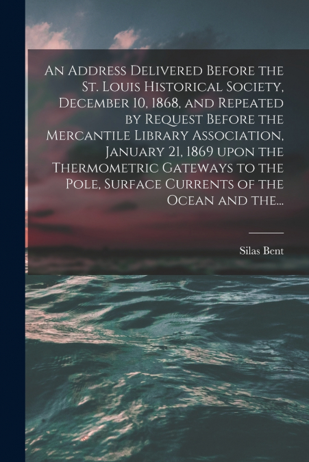 An Address Delivered Before the St. Louis Historical Society, December 10, 1868, and Repeated by Request Before the Mercantile Library Association, January 21, 1869 Upon the Thermometric Gateways to t