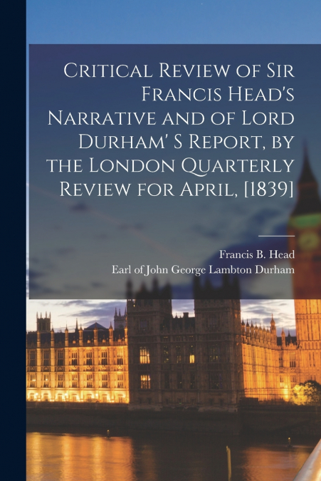 Critical Review of Sir Francis Head’s Narrative and of Lord Durham’ S Report, by the London Quarterly Review for April, [1839] [microform]