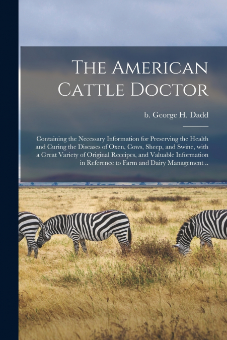 The American Cattle Doctor; Containing the Necessary Information for Preserving the Health and Curing the Diseases of Oxen, Cows, Sheep, and Swine, With a Great Variety of Original Receipes, and Valua