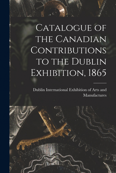 Catalogue of the Canadian Contributions to the Dublin Exhibition, 1865 [microform]