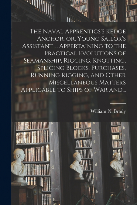 The Naval Apprentics’s Kedge Anchor, or, Young Sailor’s Assistant ... Appertaining to the Practical Evolutions of Seamanship, Rigging, Knotting, Splicing Blocks, Purchases, Running Rigging, and Other 
