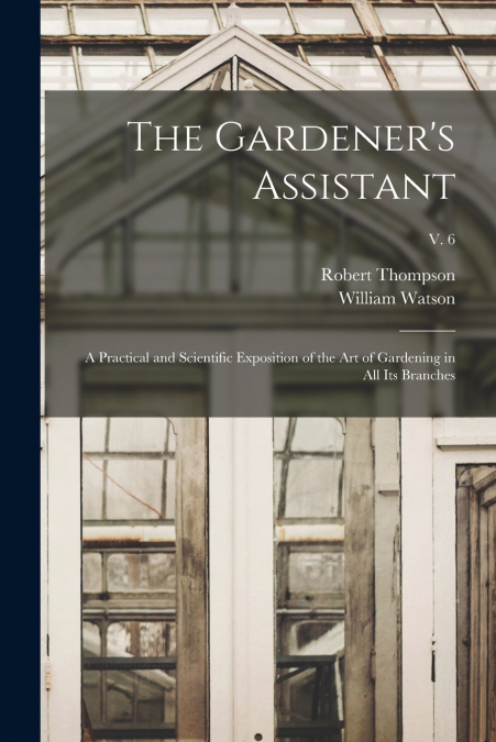The Gardener’s Assistant; a Practical and Scientific Exposition of the Art of Gardening in All Its Branches; v. 6