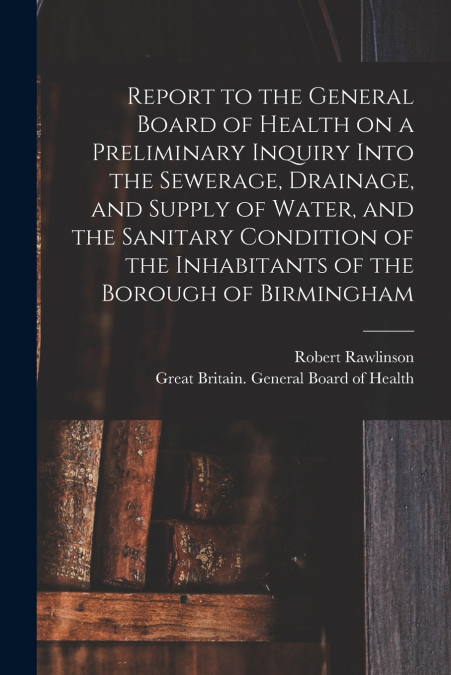 Report to the General Board of Health on a Preliminary Inquiry Into the Sewerage, Drainage, and Supply of Water, and the Sanitary Condition of the Inhabitants of the Borough of Birmingham [electronic 