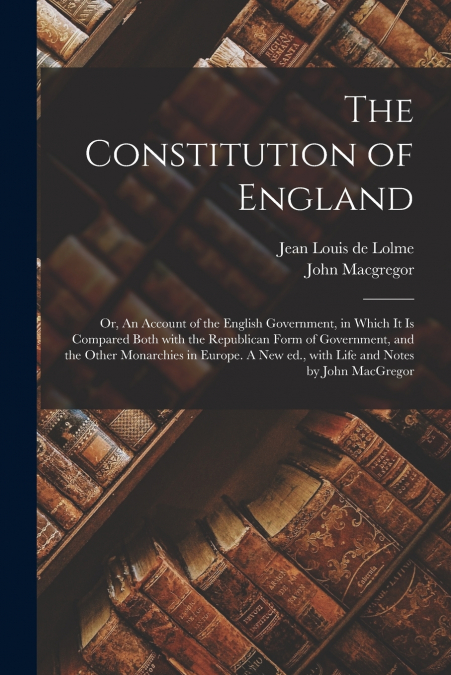The Constitution of England; or, An Account of the English Government, in Which It is Compared Both With the Republican Form of Government, and the Other Monarchies in Europe. A New Ed., With Life and
