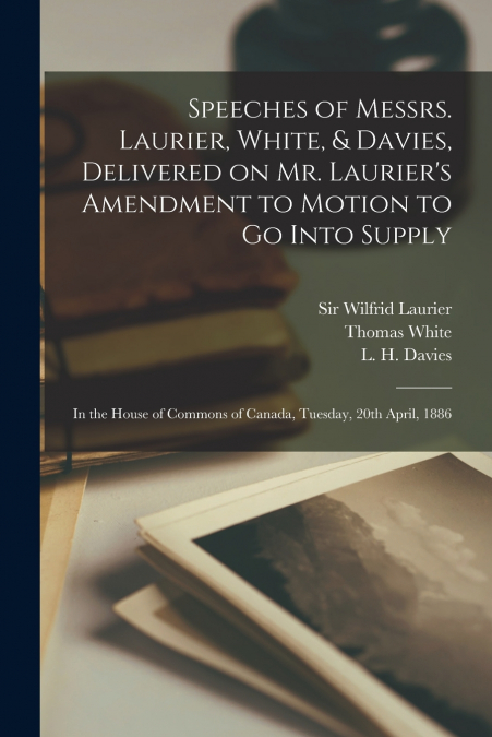 Speeches of Messrs. Laurier, White, & Davies, Delivered on Mr. Laurier’s Amendment to Motion to Go Into Supply [microform]