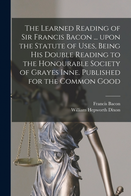 The Learned Reading of Sir Francis Bacon ... Upon the Statute of Uses, Being His Double Reading to the Honourable Society of Grayes Inne. Published for the Common Good