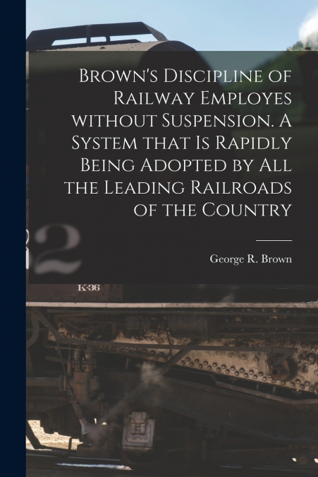 Brown’s Discipline of Railway Employes Without Suspension [microform]. A System That is Rapidly Being Adopted by All the Leading Railroads of the Country