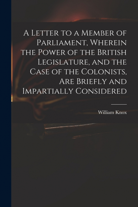A Letter to a Member of Parliament, Wherein the Power of the British Legislature, and the Case of the Colonists, Are Briefly and Impartially Considered [microform]