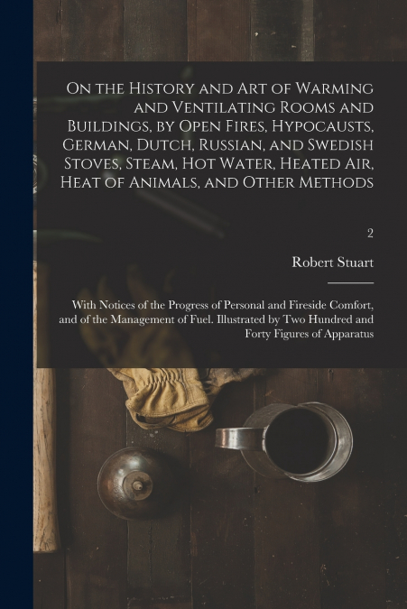On the History and Art of Warming and Ventilating Rooms and Buildings, by Open Fires, Hypocausts, German, Dutch, Russian, and Swedish Stoves, Steam, Hot Water, Heated Air, Heat of Animals, and Other M