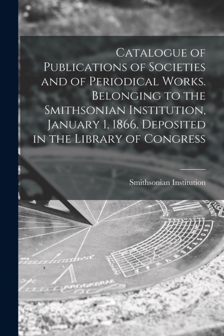 Catalogue of Publications of Societies and of Periodical Works. Belonging to the Smithsonian Institution, January 1, 1866. Deposited in the Library of Congress