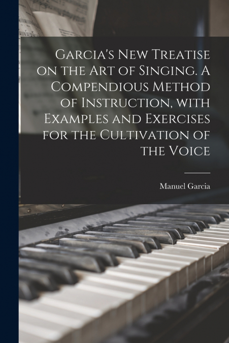 Garcia’s New Treatise on the Art of Singing. A Compendious Method of Instruction, With Examples and Exercises for the Cultivation of the Voice