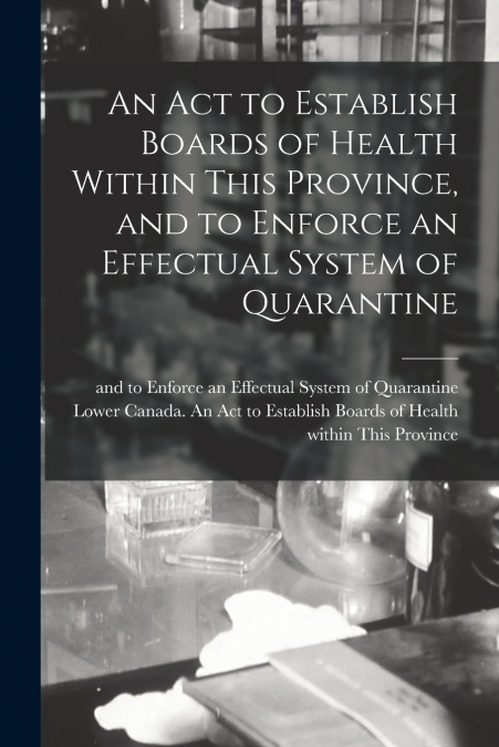 An Act to Establish Boards of Health Within This Province, and to Enforce an Effectual System of Quarantine [microform]