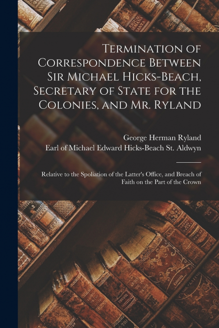 Termination of Correspondence Between Sir Michael Hicks-Beach, Secretary of State for the Colonies, and Mr. Ryland [microform]