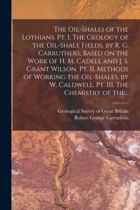 The Oil-shales of the Lothians. Pt. I. The Geology of the Oil-shale Fields, by R. G. Carruthers, Based on the Work of H. M. Cadell and J. S. Grant Wilson. Pt. II. Methods of Working the Oil-shales, by