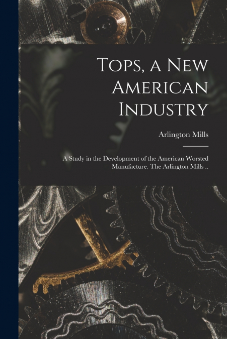 Tops, a New American Industry; a Study in the Development of the American Worsted Manufacture. The Arlington Mills ..