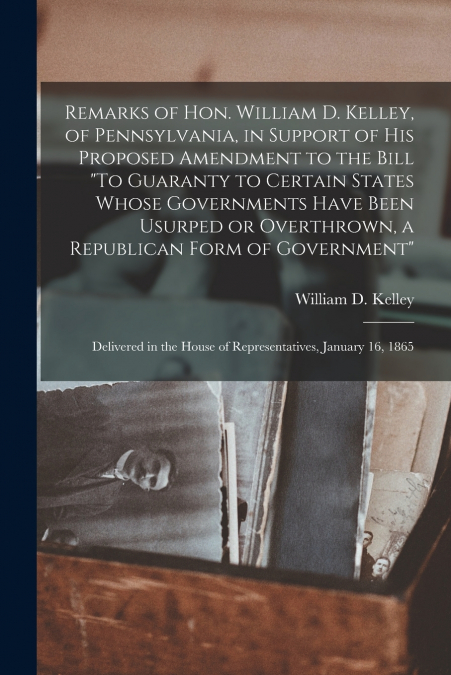 Remarks of Hon. William D. Kelley, of Pennsylvania, in Support of His Proposed Amendment to the Bill 'To Guaranty to Certain States Whose Governments Have Been Usurped or Overthrown, a Republican Form