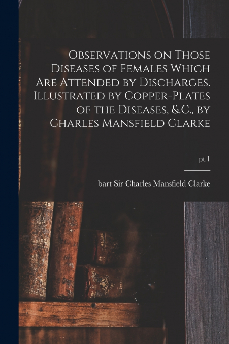 Observations on Those Diseases of Females Which Are Attended by Discharges. Illustrated by Copper-plates of the Diseases, &.C., by Charles Mansfield Clarke; pt.1