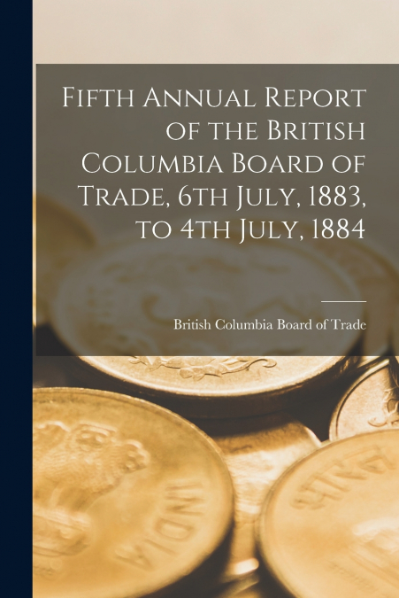 Fifth Annual Report of the British Columbia Board of Trade, 6th July, 1883, to 4th July, 1884 [microform]