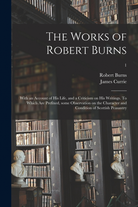 The Works of Robert Burns; With an Account of His Life, and a Criticism on His Writings. To Which Are Prefixed, Some Observation on the Character and Condition of Scottish Peasantry; 1
