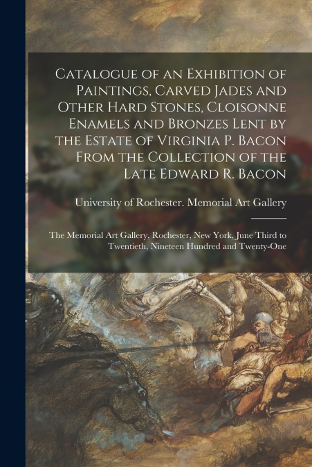 Catalogue of an Exhibition of Paintings, Carved Jades and Other Hard Stones, Cloisonne Enamels and Bronzes Lent by the Estate of Virginia P. Bacon From the Collection of the Late Edward R. Bacon