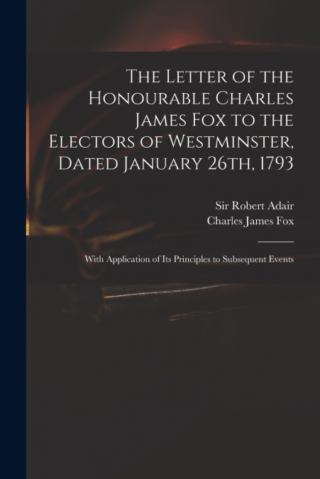 The Letter of the Honourable Charles James Fox to the Electors of Westminster, Dated January 26th, 1793