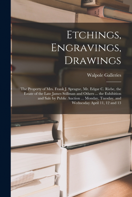 Etchings, Engravings, Drawings; the Property of Mrs. Frank J. Sprague, Mr. Edgar C. Riebe, the Estate of the Late James Stillman and Others ... the Exhibition and Sale by Public Auction ... Monday, Tu