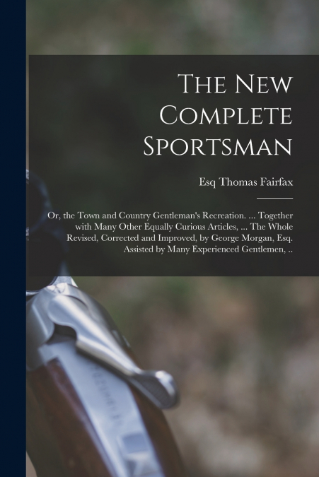 The New Complete Sportsman; or, the Town and Country Gentleman’s Recreation. ... Together With Many Other Equally Curious Articles, ... The Whole Revised, Corrected and Improved, by George Morgan, Esq