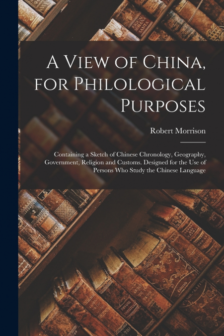 A View of China, for Philological Purposes ; Containing a Sketch of Chinese Chronology, Geography, Government, Religion and Customs. Designed for the Use of Persons Who Study the Chinese Language