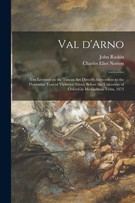 Val D’Arno; Ten Lectures on the Tuscan Art Directly Antecedent to the Florentine Year of Victories; Given Before the University of Oxford in Michaelmas Term, 1873