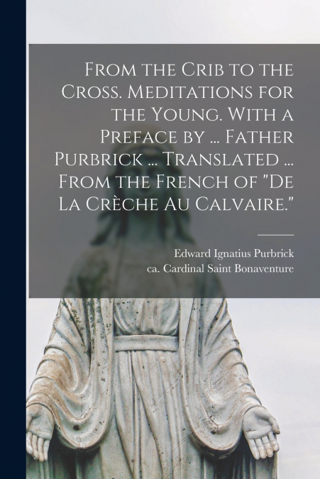 From the Crib to the Cross. Meditations for the Young. With a Preface by ... Father Purbrick ... Translated ... From the French of 'De La Crèche Au Calvaire.'
