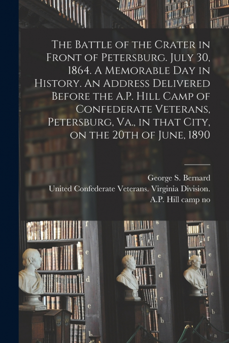 The Battle of the Crater in Front of Petersburg. July 30, 1864. A Memorable Day in History. An Address Delivered Before the A.P. Hill Camp of Confederate Veterans, Petersburg, Va., in That City, on th
