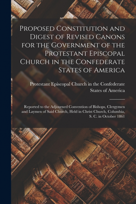 Proposed Constitution and Digest of Revised Canons for the Government of the Protestant Episcopal Church in the Confederate States of America
