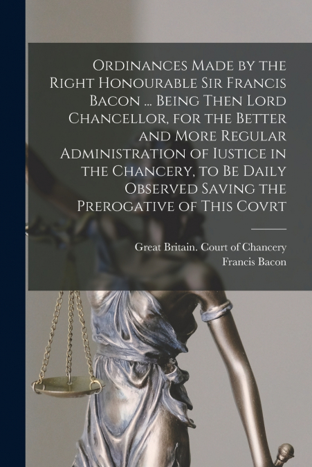Ordinances Made by the Right Honourable Sir Francis Bacon ... Being Then Lord Chancellor, for the Better and More Regular Administration of Iustice in the Chancery, to Be Daily Observed Saving the Pre