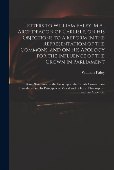 Letters to William Paley, M.A., Archdeacon of Carlisle, on His Objections to a Reform in the Representation of the Commons, and on His Apology for the Influence of the Crown in Parliament