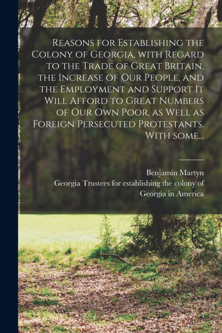 Reasons for Establishing the Colony of Georgia, With Regard to the Trade of Great Britain, the Increase of Our People, and the Employment and Support It Will Afford to Great Numbers of Our Own Poor, a