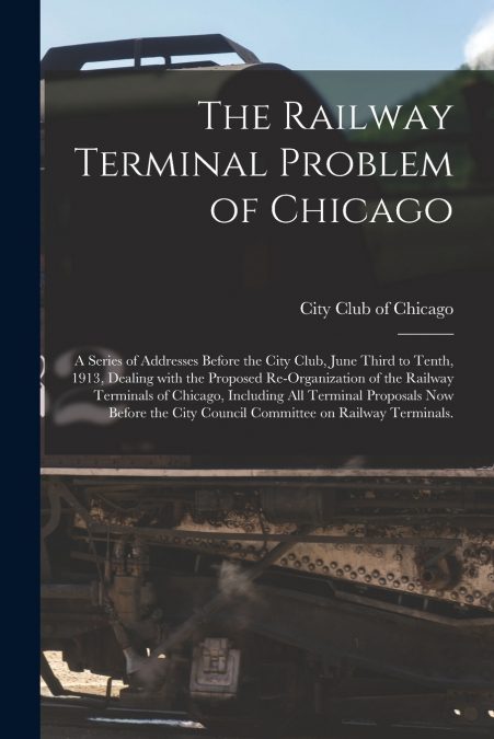 The Railway Terminal Problem of Chicago; a Series of Addresses Before the City Club, June Third to Tenth, 1913, Dealing With the Proposed Re-organization of the Railway Terminals of Chicago, Including