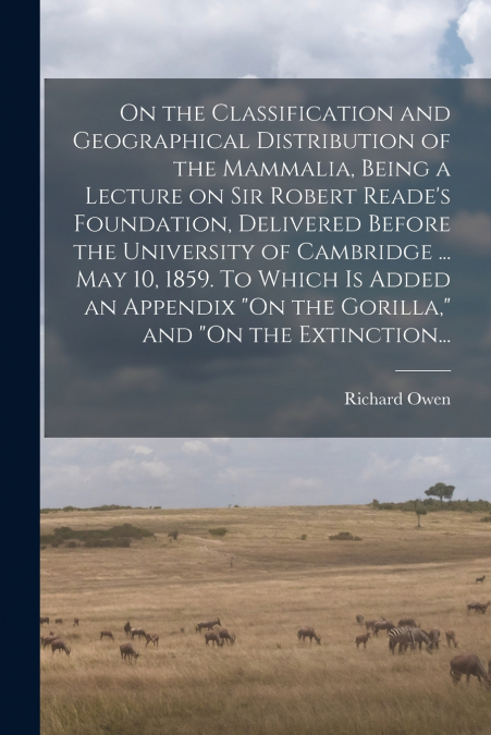 On the Classification and Geographical Distribution of the Mammalia, Being a Lecture on Sir Robert Reade’s Foundation, Delivered Before the University of Cambridge ... May 10, 1859. To Which is Added 